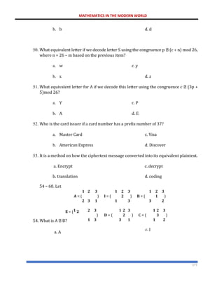 MATHEMATICS IN THE MODERN WORLD
177
b. b d. d
50. What equivalent letter if we decode letter S using the congruence p (c + n) mod 26,
where n = 26 – m based on the previous item?
a. w c. y
b. x d. z
51. What equivalent letter for A if we decode this letter using the congruence c (3p +
5)mod 26?
a. Y c. P
b. A d. E
52. Who is the card issuer if a card number has a prefix number of 37?
a. Master Card c. Visa
b. American Express d. Discover
53. It is a method on how the ciphertext message converted into its equivalent plaintext.
a. Encrypt c. decrypt
b. translation
54 – 60. Let
d. coding
𝟏
𝐀 = (
𝟐
𝟐 𝟑 𝟏
) 𝐈 = (
𝟑 𝟏 𝟏
𝟐
𝟐
𝟑 𝟏
) 𝐁 = (
𝟑 𝟑
𝟐
𝟏
𝟑
)
𝟐
𝐄 = (𝟏 𝟐
54. What is A B?
𝟐 𝟑 𝟏
) 𝐃 = (
𝟏 𝟑 𝟑
𝟐
𝟐
𝟑 𝟏
) 𝐂 = (
𝟏 𝟏
𝟐
𝟑
𝟑
)
𝟐
a. A
c. I
 