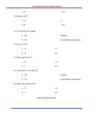 MATHEMATICS IN THE MODERN WORLD
178
b. B
55. What is C C?
d. D
a. A c. I
b. B d. D
56. Is A B and C C equal?
a. Yes c. Maybe
b. No d. Insufficient Information
57. What is C E?
a. A c. I
b. B d. D
58. What is (B E) C?
a. B c. A
b. C d. E
59. Is (B E) C = B (E C)?
a. Yes c. Maybe
b. No d. Insufficient Information
60. What is the inverse of B?
a. B c. A
b. C d. E
-END OF CHAPTER TEST-
 