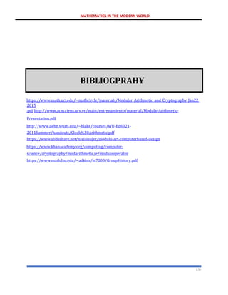 MATHEMATICS IN THE MODERN WORLD
179
BIBLIOGPRAHY
https://www.math.uci.edu/~mathcircle/materials/Modular_Arithmetic_and_Cryptography_Jan22_
2015
.pdf http://www.acm.ciens.ucv.ve/main/entrenamiento/material/ModularArithmetic-
Presentation.pdf
http://www.dehn.wustl.edu/~blake/courses/WU-Ed6021-
2011Summer/handouts/Clock%20Arithmetic.pdf
https://www.slideshare.net/nivilosujer/modulo-art-computerbased-design
https://www.khanacademy.org/computing/computer-
science/cryptography/modarithmetic/e/modulooperator
https://www.math.lsu.edu/~adkins/m7200/GroupHistory.pdf
 