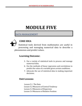 MATHEMATICS IN THE MODERN WORLD
180
MODULE FIVE
DATA MANAGEMENT
CORE IDEA
Statistical tools derived from mathematics are useful in
processing and managing numerical data to describe a
phenomenon and predict values.
Learning Outcome:
5. Use a variety of statistical tools to process and manage
numerical data.
6. Use the methods of linear regression and correlations to
predict the value of a variable given certain conditions.
7. Advocate the use of statistical data in making important
decisions.
Unit Lessons:
Lesson 5.1 The Data
Lesson 5.2 Measures of Central Tendency
Lesson 5.3 Measures of Dispersion
Lesson 5.4 Measures of Relative Position
 