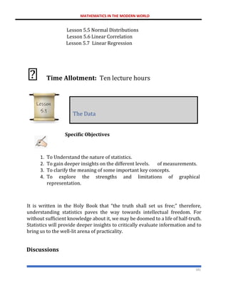 MATHEMATICS IN THE MODERN WORLD
181
Lesson 5.5 Normal Distributions
Lesson 5.6 Linear Correlation
Lesson 5.7 Linear Regression
Time Allotment: Ten lecture hours
Specific Objectives
1. To Understand the nature of statistics.
2. To gain deeper insights on the different levels. of measurements.
3. To clarify the meaning of some important key concepts.
4. To explore the strengths and limitations of graphical
representation.
It is written in the Holy Book that “the truth shall set us free;” therefore,
understanding statistics paves the way towards intellectual freedom. For
without sufficient knowledge about it, we may be doomed to a life of half-truth.
Statistics will provide deeper insights to critically evaluate information and to
bring us to the well-lit arena of practicality.
Discussions
The Data
Lesson
5.1
 
