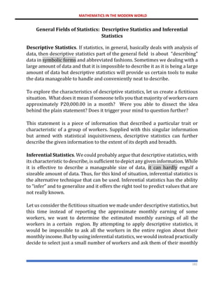 MATHEMATICS IN THE MODERN WORLD
182
General Fields of Statistics: Descriptive Statistics and Inferential
Statistics
Descriptive Statistics. If statistics, in general, basically deals with analysis of
data, then descriptive statistics part of the general field is about “describing”
data in symbolic forms and abbreviated fashions. Sometimes we dealing with a
large amount of data and that it is impossible to describe it as it is being a large
amount of data but descriptive statistics will provide us certain tools to make
the data manageable to handle and conveniently neat to describe.
To explore the characteristics of descriptive statistics, let us create a fictitious
situation. What does it mean if someone tells you that majority of workers earn
approximately P20,000.00 in a month? Were you able to dissect the idea
behind the plain statement? Does it trigger your mind to question further?
This statement is a piece of information that described a particular trait or
characteristic of a group of workers. Supplied with this singular information
but armed with statistical inquisitiveness, descriptive statistics can further
describe the given information to the extent of its depth and breadth.
Inferential Statistics. We could probably argue that descriptive statistics, with
its characteristic to describe, is sufficient to depict any given information. While
it is effective to describe a manageable size of data, it can hardly engulf a
sizeable amount of data. Thus, for this kind of situation, inferential statistics is
the alternative technique that can be used. Inferential statistics has the ability
to “infer” and to generalize and it offers the right tool to predict values that are
not really known.
Let us consider the fictitious situation we made under descriptive statistics, but
this time instead of reporting the approximate monthly earning of some
workers, we want to determine the estimated monthly earnings of all the
workers in a certain region. By attempting to apply descriptive statistics, it
would be impossible to ask all the workers in the entire region about their
monthly income. But by using inferential statistics, we would instead practically
decide to select just a small number of workers and ask them of their monthly
 