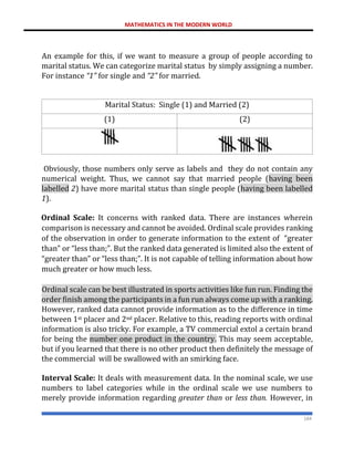 MATHEMATICS IN THE MODERN WORLD
184
An example for this, if we want to measure a group of people according to
marital status. We can categorize marital status by simply assigning a number.
For instance “1” for single and “2” for married.
Marital Status: Single (1) and Married (2)
(1) (2)
Obviously, those numbers only serve as labels and they do not contain any
numerical weight. Thus, we cannot say that married people (having been
labelled 2) have more marital status than single people (having been labelled
1).
Ordinal Scale: It concerns with ranked data. There are instances wherein
comparison is necessary and cannot be avoided. Ordinal scale provides ranking
of the observation in order to generate information to the extent of “greater
than” or “less than;”. But the ranked data generated is limited also the extent of
“greater than” or “less than;”. It is not capable of telling information about how
much greater or how much less.
Ordinal scale can be best illustrated in sports activities like fun run. Finding the
order finish among the participants in a fun run always come up with a ranking.
However, ranked data cannot provide information as to the difference in time
between 1st placer and 2nd placer. Relative to this, reading reports with ordinal
information is also tricky. For example, a TV commercial extol a certain brand
for being the number one product in the country. This may seem acceptable,
but if you learned that there is no other product then definitely the message of
the commercial will be swallowed with an smirking face.
Interval Scale: It deals with measurement data. In the nominal scale, we use
numbers to label categories while in the ordinal scale we use numbers to
merely provide information regarding greater than or less than. However, in
 