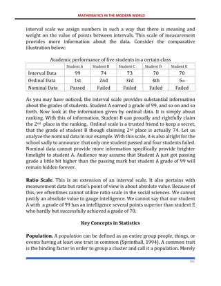 MATHEMATICS IN THE MODERN WORLD
185
interval scale we assign numbers in such a way that there is meaning and
weight on the value of points between intervals. This scale of measurement
provides more information about the data. Consider the comparative
illustration below:
Academic performance of five students in a certain class
Student A Student B Student C Student D Student E
Interval Data 99 74 73 70 70
Ordinal Data 1st 2nd 3rd 4th 5th
Nominal Data Passed Failed Failed Failed Failed
As you may have noticed, the interval scale provides substantial information
about the grades of students. Student A earned a grade of 99, and so on and so
forth. Now look at the information given by ordinal data. It is simply about
ranking. With this of information, Student B can proudly and rightfully claim
the 2nd place in the ranking. Ordinal scale is a trusted friend to keep a secret,
that the grade of student B though claiming 2nd place is actually 74. Let us
analyze the nominal data in our example. With this scale, it is also alright for the
school sadly to announce that only one student passed and four students failed.
Nominal data cannot provide more information specifically provide brighter
limelight to student A. Audience may assume that Student A just got passing
grade a little bit higher than the passing mark but student A grade of 99 will
remain hidden forever.
Ratio Scale. This is an extension of an interval scale. It also pertains with
measurement data but ratio’s point of view is about absolute value. Because of
this, we oftentimes cannot utilize ratio scale in the social sciences. We cannot
justify an absolute value to gauge intelligence. We cannot say that our student
A with a grade of 99 has an intelligence several points superior than student E
who hardly but successfully achieved a grade of 70.
Key Concepts in Statistics
Population. A population can be defined as an entire group people, things, or
events having at least one trait in common (Sprinthall, 1994). A common trait
is the binding factor in order to group a cluster and call it a population. Merely
 