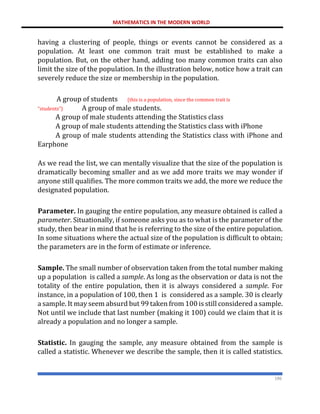 MATHEMATICS IN THE MODERN WORLD
186
having a clustering of people, things or events cannot be considered as a
population. At least one common trait must be established to make a
population. But, on the other hand, adding too many common traits can also
limit the size of the population. In the illustration below, notice how a trait can
severely reduce the size or membership in the population.
A group of students (this is a population, since the common trait is
“students”) A group of male students.
A group of male students attending the Statistics class
A group of male students attending the Statistics class with iPhone
A group of male students attending the Statistics class with iPhone and
Earphone
As we read the list, we can mentally visualize that the size of the population is
dramatically becoming smaller and as we add more traits we may wonder if
anyone still qualifies. The more common traits we add, the more we reduce the
designated population.
Parameter. In gauging the entire population, any measure obtained is called a
parameter. Situationally, if someone asks you as to what is the parameter of the
study, then bear in mind that he is referring to the size of the entire population.
In some situations where the actual size of the population is difficult to obtain;
the parameters are in the form of estimate or inference.
Sample. The small number of observation taken from the total number making
up a population is called a sample. As long as the observation or data is not the
totality of the entire population, then it is always considered a sample. For
instance, in a population of 100, then 1 is considered as a sample. 30 is clearly
a sample. It may seem absurd but 99 taken from 100 is still considered a sample.
Not until we include that last number (making it 100) could we claim that it is
already a population and no longer a sample.
Statistic. In gauging the sample, any measure obtained from the sample is
called a statistic. Whenever we describe the sample, then it is called statistics.
 