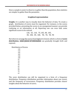 MATHEMATICS IN THE MODERN WORLD
187
Since a sample is easier to observe or gather than the population, then statistics
are simpler to gather than the parameter.
Graphical representation
Graphs. It is another way to visually show the behavior of data. To create a
graph, distribution of scores must be organized. For instance, in the scores
provided below, presenting the scores in an unorganized manner can provide
confusing or no information at all; Reporting raw can even hide some
significant scores to be noticed.
120, 65, 110, 75, 105, 80, 105,
85, 100, 85, 100, 90, 95, 90, 90
But when we arrange the scores from highest to lowest, which is a form of score
distribution, some pieces of information can gradually brought forth and
exposed.
Distribution of Scores
120
110
105
105
100
100
95
90
90
90
85
85
80
75
65
The score distribution can still be organized in a form of a frequency
distribution. Frequency distribution provides information about raw scores,
and the frequency of occurrences. Frequency distribution provides clearer
insights about the behavior of scores.
 