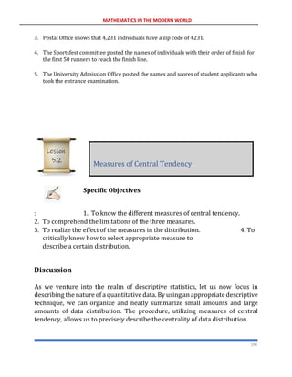 MATHEMATICS IN THE MODERN WORLD
190
3. Postal Office shows that 4,231 individuals have a zip code of 4231.
4. The Sportsfest committee posted the names of individuals with their order of finish for
the first 50 runners to reach the finish line.
5. The University Admission Office posted the names and scores of student applicants who
took the entrance examination.
Specific Objectives
: 1. To know the different measures of central tendency.
2. To comprehend the limitations of the three measures.
3. To realize the effect of the measures in the distribution. 4. To
critically know how to select appropriate measure to
describe a certain distribution.
Discussion
As we venture into the realm of descriptive statistics, let us now focus in
describing the nature of a quantitative data. By using an appropriate descriptive
technique, we can organize and neatly summarize small amounts and large
amounts of data distribution. The procedure, utilizing measures of central
tendency, allows us to precisely describe the centrality of data distribution.
Measures of Central Tendency
Lesson
5.2
 