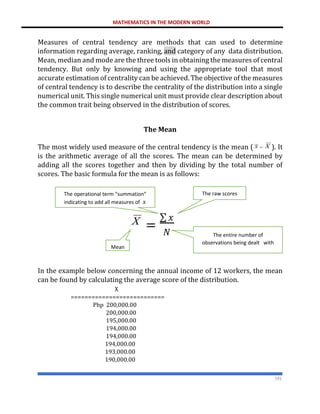 MATHEMATICS IN THE MODERN WORLD
191
Measures of central tendency are methods that can used to determine
information regarding average, ranking, and category of any data distribution.
Mean, median and mode are the three tools in obtaining the measures of central
tendency. But only by knowing and using the appropriate tool that most
accurate estimation of centrality can be achieved. The objective of the measures
of central tendency is to describe the centrality of the distribution into a single
numerical unit. This single numerical unit must provide clear description about
the common trait being observed in the distribution of scores.
The Mean
The most widely used measure of the central tendency is the mean ( ). It
is the arithmetic average of all the scores. The mean can be determined by
adding all the scores together and then by dividing by the total number of
scores. The basic formula for the mean is as follows:
In the example below concerning the annual income of 12 workers, the mean
can be found by calculating the average score of the distribution.
X
===========================
Php 200,000.00
200,000.00
195,000.00
194,000.00
194,000.00
194,000.00
193,000.00
190,000.00
=
∑ 𝑥
𝑁
Mean
The raw scores
The operational term “summation”
indicating to add all measures of 𝑥
The entire number of
observations being dealt with
 