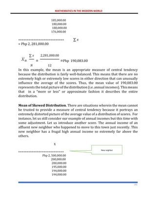 MATHEMATICS IN THE MODERN WORLD
192
185,000.00
180,000.00
180,000.00
176,000.00
=========================== ∑ 𝑥
= Php 2, 281,000.00
∑ 𝑥 2,281,000.00
= = =Php 190,083.00
𝑁 12
In this example, the mean is an appropriate measure of central tendency
because the distribution is fairly well-balanced. This means that there are no
extremely high or extremely low scores in either direction that can unusually
influence the average of the scores. Thus, the mean value of 190,083.00
represents the total picture of the distribution (i.e. annual incomes). This means
that in a “more or less” or approximate fashion it describes the entire
distribution.
Mean of Skewed Distribution. There are situations wherein the mean cannot
be trusted to provide a measure of central tendency because it portrays an
extremely distorted picture of the average value of a distribution of scores. For
instance, let us still consider our example of annual incomes but this time with
some adjustment. Let us introduce another score. The annual income of an
affluent new neighbor who happened to move to this town just recently. This
new neighbor has a frugal high annual income so extremely far above the
others.
X
===========================
Php 2, 500,000.00
200,000.00
200,000.00
195,000.00
194,000.00
194,000.00
New neighbor
 
