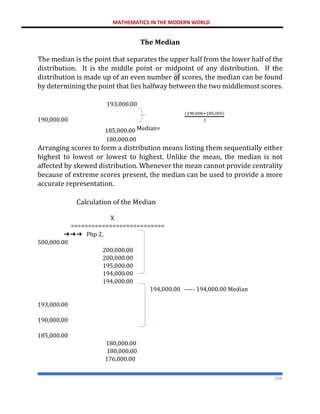 MATHEMATICS IN THE MODERN WORLD
194
The Median
The median is the point that separates the upper half from the lower half of the
distribution. It is the middle point or midpoint of any distribution. If the
distribution is made up of an even number of scores, the median can be found
by determining the point that lies halfway between the two middlemost scores.
193,000.00
190,000.00
185,000.00 Median=
180,000.00
Arranging scores to form a distribution means listing them sequentially either
highest to lowest or lowest to highest. Unlike the mean, the median is not
affected by skewed distribution. Whenever the mean cannot provide centrality
because of extreme scores present, the median can be used to provide a more
accurate representation.
Calculation of the Median
X
===========================
➔➔➔ Php 2,
500,000.00
200,000.00
200,000.00
195,000.00
194,000.00
194,000.00
194,000.00 ----- 194,000.00 Median
193,000.00
190,000.00
185,000.00
180,000.00
180,000.00
176,000.00
 