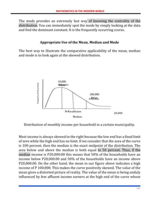 MATHEMATICS IN THE MODERN WORLD
196
The mode provides an extremely fast way of knowing the centrality of the
distribution. You can immediately spot the mode by simply looking at the data
and find the dominant constant. It is the frequently occurring scores.
Appropriate Use of the Mean, Median and Mode
The best way to illustrate the comparative applicability of the mean, median
and mode is to look again at the skewed distribution.
20,000
Median
Distribution of monthly income per household in a certain municipality.
Most income is always skewed to the right because the low end has a fixed limit
of zero while the high end has no limit. If we consider that the area of the curve
is 100 percent, then the median is the exact midpoint of the distribution. The
area below and above the median is both equal to 50 percent. Thus, if the
median income is P20,000.00 this means that 50% of the households have an
income below P20,000.00 and 50% of the households have an income above
P20,000.00. On the other hand, the mean in our figure above indicates a high
income of P 100,000. This makes the curve positively skewed. The value of the
mean gives a distorted picture of reality. The value of the mean is being unduly
influenced by few affluent income earners at the high end of the curve whose
10,000
Mode
100,000
Mean
 