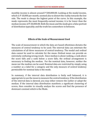 MATHEMATICS IN THE MODERN WORLD
197
monthly income is almost around P 500,000.00. Looking at the modal income,
which is P 10,000 per month, seemed also to distort the reality towards the low
side. The mode is always the highest point of the curve. In this example, the
mode represents the most frequently-earned income; it is far lower than the
median income of P 20,000.00. Both the mean and the mode give a false portrait
of distribution typicality and the truth lies somewhere in between.
Effects of the Scale of Measurement Used
The scale of measurement in which the data are based oftentimes dictates the
measures of central tendency to be used. The interval data can entertain the
calculations of all three measures of central tendency. The modal and ordinal
data cannot be used to calculate for the mean. Ordinal mean can provide an
extremely confusing wrong result. Since median is about ranking, a rank above
the score falls and a rank below a score falls; the ordinal arrangement is
necessary in finding the median. For the nominal data, however, neither the
mean nor the median can be used. Nominal data are restricted by simply using
a number as a label for a category and the only measure of central tendency
permissible for nominal data is the mode.
In summary, if the interval data distribution is fairly well balanced, it is
appropriate to use the mean to measure the central tendency. If the distribution
of the interval data is skewed, you may either remove the outlier or adopt the
median. If the interval data distribution manifests a significant clustering of
scores, then consider to visually analyze the scores and find the presence of
dominant constant which is the Mode.
 