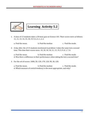 MATHEMATICS IN THE MODERN WORLD
198
Learning Activity 5.2
1. A class of 13 students takes a 20-item quiz on Science 101. Their scores were as follows:
11, 11, 13, 14, 15, 18, 19, 9, 6, 4, 1, 2, 2.
a. Find the mean. b. Find the median c. Find the mode.
2. A day after, the of 13 students mentioned in problem 1 takes the same test a second
time. This time their scores were: 10, 10, 10, 10, 11, 13, 19, 9, 9, 8, 1, 7, 8.
a. Find the mean. b. Find the median c. Find the mode.
d. Was there a difference in their performance when taking the test a second time?
3. For the set of scores: 1000, 50, 120, 170, 120, 90, 30, 120.
a. Find the mean. b. Find the median c. Find the mode.
d. Which measure of central tendency is the most appropriate, and why?
 