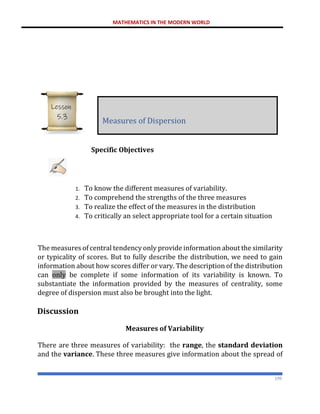 MATHEMATICS IN THE MODERN WORLD
199
Specific Objectives
1. To know the different measures of variability.
2. To comprehend the strengths of the three measures
3. To realize the effect of the measures in the distribution
4. To critically an select appropriate tool for a certain situation
The measures of central tendency only provide information about the similarity
or typicality of scores. But to fully describe the distribution, we need to gain
information about how scores differ or vary. The description of the distribution
can only be complete if some information of its variability is known. To
substantiate the information provided by the measures of centrality, some
degree of dispersion must also be brought into the light.
Discussion
Measures of Variability
There are three measures of variability: the range, the standard deviation
and the variance. These three measures give information about the spread of
Measures of Dispersion
Lesson
5.3
 