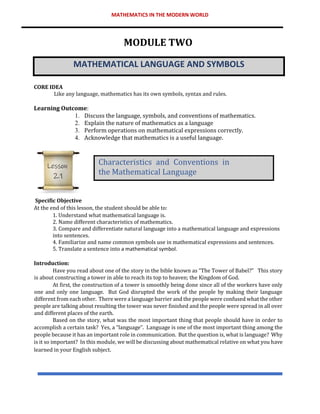 MATHEMATICS IN THE MODERN WORLD
MODULE TWO
MATHEMATICAL LANGUAGE AND SYMBOLS
CORE IDEA
Like any language, mathematics has its own symbols, syntax and rules.
Learning Outcome:
1. Discuss the language, symbols, and conventions of mathematics.
2. Explain the nature of mathematics as a language
3. Perform operations on mathematical expressions correctly.
4. Acknowledge that mathematics is a useful language.
Specific Objective
At the end of this lesson, the student should be able to:
1. Understand what mathematical language is.
2. Name different characteristics of mathematics.
3. Compare and differentiate natural language into a mathematical language and expressions
into sentences.
4. Familiarize and name common symbols use in mathematical expressions and sentences.
5. Translate a sentence into a mathematical symbol.
Introduction:
Have you read about one of the story in the bible known as “The Tower of Babel?” This story
is about constructing a tower in able to reach its top to heaven; the Kingdom of God.
At first, the construction of a tower is smoothly being done since all of the workers have only
one and only one language. But God disrupted the work of the people by making their language
different from each other. There were a language barrier and the people were confused what the other
people are talking about resulting the tower was never finished and the people were spread in all over
and different places of the earth.
Based on the story, what was the most important thing that people should have in order to
accomplish a certain task? Yes, a “language”. Language is one of the most important thing among the
people because it has an important role in communication. But the question is, what is language? Why
is it so important? In this module, we will be discussing about mathematical relative on what you have
learned in your English subject.
Characteristics and Conventions in
the Mathematical Language
Lesson
2.1
 