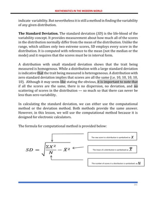 MATHEMATICS IN THE MODERN WORLD
201
indicate variability. But nevertheless it is still a method in finding the variability
of any given distribution.
The Standard Deviation. The standard deviation (SD) is the life-blood of the
variability concept. It provides measurement about how much all of the scores
in the distribution normally differ from the mean of the distribution. Unlike the
range, which utilizes only two extreme scores, SD employs every score in the
distribution. It is computed with reference to the mean (not the median or the
mode) and it requires that the scores must be in interval form.
A distribution with small standard deviation shows that the trait being
measured is homogenous. While a distribution with a large standard deviation
is indicative that the trait being measured is heterogeneous. A distribution with
zero standard deviation implies that scores are all the same (i.e. 10, 10, 10, 10,
10). Although it may seem like stating the obvious, it is important to note that
if all the scores are the same, there is no dispersion, no deviation, and no
scattering of scores in the distribution --- so much so that there can never be
less than zero variability.
In calculating the standard deviation, we can either use the computational
method or the deviation method. Both methods provide the same answer.
However, in this lesson, we will use the computational method because it is
designed for electronic calculators.
The formula for computational method is provided below:
The raw score in a distribution is symbolized as X
The mean of a distribution is symbolized as 𝑋
ത
ത
ത
ത
The number of scores in a distribution is symbolized as N
 