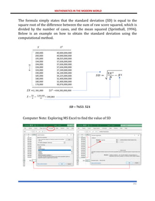MATHEMATICS IN THE MODERN WORLD
202
The formula simply states that the standard deviation (SD) is equal to the
square root of the difference between the sum of raw score squared, which is
divided by the number of cases, and the mean squared (Sprinthall, 1994).
Below is an example on how to obtain the standard deviation using the
computational method.
𝑺𝑫 = 𝟕𝟔𝟓𝟑. 𝟓𝟐𝟏
Computer Note: Exploring MS Excel to find the value of SD
𝑆𝐷 = √
434.283,000,000
12
− (190,083)2
 