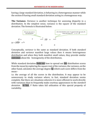 MATHEMATICS IN THE MODERN WORLD
204
having a large standard deviation, is behaving in a heterogenous manner while
the section B having small standard deviation acting in a homogenous way.
The Variance. Variance is another technique for assessing disparity in a
distribution. In the simplest sense, variance is the square of the standard
deviation. The formula is illustrated below:
𝑉 = 𝑆𝐷 =
Σ𝑋 − 𝑋ത2 = Σ𝑥
𝑁 𝑁
Conceptually, variance is the same as standard deviation. If both standard
deviation and variance manifest large values then it means heterogenous
distribution and when they both manifest small values, they provide similar
outcomes about the homogeneity of the distribution.
While standard deviation finds out how to spread out the distribution scores
from the mean by exploring the square root of the variance, the variance, on the
other hand, calculates the average degree by which each score differs from the
mean -
i.e. the average of all the scores in the distribution. It may appear to be
unnecessary to study variance where, in fact, standard deviation seems
complete. But there are situations wherein it is more efficient to work directly
with variances than to frequently make courtesy appearances to the standard
deviation. In fact, F Ratio takes full utilization of this special property of
variability.
2
𝒙it is the deviation score. It is equal to the raw score, 𝑿,
minus the mean, 𝑋
ത
: 𝑥 = 𝑋 − 𝑋
ത
2
2
𝑿is any raw score in
the distribution
 