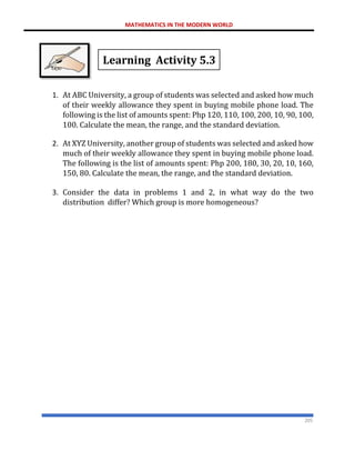 MATHEMATICS IN THE MODERN WORLD
205
Learning Activity 5.3
1. At ABC University, a group of students was selected and asked how much
of their weekly allowance they spent in buying mobile phone load. The
following is the list of amounts spent: Php 120, 110, 100, 200, 10, 90, 100,
100. Calculate the mean, the range, and the standard deviation.
2. At XYZ University, another group of students was selected and asked how
much of their weekly allowance they spent in buying mobile phone load.
The following is the list of amounts spent: Php 200, 180, 30, 20, 10, 160,
150, 80. Calculate the mean, the range, and the standard deviation.
3. Consider the data in problems 1 and 2, in what way do the two
distribution differ? Which group is more homogeneous?
 