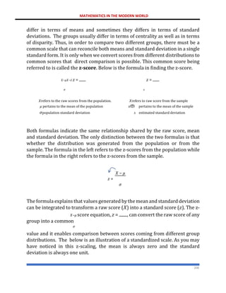 MATHEMATICS IN THE MODERN WORLD
208
differ in terms of means and sometimes they differs in terms of standard
deviations. The groups usually differ in terms of centrality as well as in terms
of disparity. Thus, in order to compare two different groups, there must be a
common scale that can reconcile both means and standard deviation in a single
standard form. It is only when we convert scores from different distributions to
common scores that direct comparison is possible. This common score being
referred to is called the z-score. Below is the formula in finding the z-score.
𝑋−𝜇𝑋−𝑥̅ 𝑧 = 𝑧 =
𝜎 𝑠
𝑋refers to the raw scores from the population. 𝑋refers to raw score from the sample
𝜇 pertains to the mean of the population 𝑥ത pertains to the mean of the sample
𝜎population standard deviation 𝑠 estimated standard deviation
Both formulas indicate the same relationship shared by the raw score, mean
and standard deviation. The only distinction between the two formulas is that
whether the distribution was generated from the population or from the
sample. The formula in the left refers to the z-scores from the population while
the formula in the right refers to the z-scores from the sample.
𝑋 − 𝜇
𝑧 =
𝜎
The formula explains that values generated by the mean and standard deviation
can be integrated to transform a raw score (𝑋) into a standard score (𝑧). The z-
𝑋−𝜇 score equation, 𝑧 = , can convert the raw score of any
group into a common
𝜎
value and it enables comparison between scores coming from different group
distributions. The below is an illustration of a standardized scale. As you may
have noticed in this z-scaling, the mean is always zero and the standard
deviation is always one unit.
 