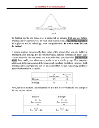 MATHEMATICS IN THE MODERN WORLD
209
To further clarify the concept of z-score, let us assume that you are taking
physics and biology courses. In your final examinations, you earned a grade of
95 in physics and 85 in biology. Now the question is: In which exam did you
do better?
It seems obvious based on the face value of the scores, that you did better in
physics than in biology. But to come up with a serious comparison about your
scores between the two tests, we must take into consideration the question
about how well your classmates perform as a whole group. This requires
additional information about the mean and standard deviation values of both
physics and biology groups. But let us assume that we can right away get those
needed information. As such:
𝜇
(population mean)
𝜎 (population
SD)
Physics 85 10
Biology 75 5
Now, let us substitute that information into the z-score formula and compute
for the z score values
Physics Biology
𝑋𝑝 − 𝜇𝑝
𝑍𝑝 =
𝜎𝑝
𝑋𝑏 − 𝜇𝑏
𝑍𝑏 =
𝜎𝑏
𝑍𝑝 = = 1.0 𝑍𝑏 = = 2.0
𝜇 = 0
𝜎 = 1
 