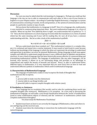 MATHEMATICS IN THE MODERN WORLD
Discussion:
For sure you may be asked what the real meaning of a language is. Perhaps you could say that
language is the one we use in able to communicate with each other or this is one of your lessons in
English or in your Filipino subject. According to Cambridge English Dictionary, a language is a system
of communication consisting of sounds, words and grammar, or the system of communication used by
people in a particular country or type of work.
Did you know that mathematics is a language in itself? Since it is a language also, mathematics
is very essential in communicating important ideas. But most mathematical language is in a form of
symbols. When we say that “Five added by three is eight”, we could translate this in symbol as “5 + 3
= 8.” Here, the first statement is in a form of group of words while the translation is in a form of symbol
which has the same meaning and if your will be reading this, for sure all of you have a common
understanding with this. But let us take a look at this mathematical symbols:
Did you understand what these symbols are? This mathematical sentence is a complex idea;
yet, it is contained and tamed into a concise statement. It may sound or look Greek to some because
without any knowledge of the language in which the ideas are expressed, the privilege to understand
and appreciate its grandeur can never be attained. Mathematics, being a language in itself, may appear
complex and difficult to understand simply because it uses a different kind of alphabet and grammar
structure. It uses a kind of language that has been historically proven effective in communicating and
transmitting mathematical realities. The language of mathematics, like any other languages, can be
learned; once learned, it allows us to see fascinating things and provides us an advantage to
comprehend and exploit the beauty of beneath and beyond. Hence, in able to understand better
different topics in mathematics, it is very important that you must learn first on how to read and
understand different symbols in mathematics which used in mathematical language.
A. Characteristics of Mathematical Language
The language of mathematics makes it easy to express the kinds of thoughts that
mathematicians like to express.
It is:
1. precise (able to make very fine distinction)
2. concise (able to say things briefly); and
3. powerful (able to express complex thoughts with relative cases).
B. Vocabulary vs. Sentences
Every language has its vocabulary (the words), and its rules for combining these words into
complete thoughts (the sentences). Mathematics is no exception. As a first step in discussing the
mathematical language, we will make a very broad classification between the ‘nouns’ of mathematics
(used to name mathematical objects of interest) and the ‘sentences’ of mathematics (which state
complete mathematical thoughts)’
You must study the Mathematics Vocabulary!
• Student must learn on how to use correctly the language of Mathematics, when and where to
use and figuring out the incorrect uses.
• Students must show the relationship or connections the mathematics language with the
natural language.
 