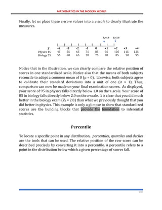MATHEMATICS IN THE MODERN WORLD
210
Finally, let us place these z-score values into a z-scale to clearly illustrate the
measures.
𝒁
Physics 45
Biology 55
𝒁𝒑=1.0 𝒁𝒃=2.0
|_____|_____|_____|_____|_____|______|_____|_____|
-4 -3 -2 -1 0 +1 +2 +3 +4
45 55 65 75 85 95 105 115 125
55 60 65 70 75 80 85 90 95
Notice that in the illustration, we can clearly compare the relative position of
scores in one standardized scale. Notice also that the means of both subjects
reconcile to adopt a common mean of 0 (𝜇 = 0). Likewise, both subjects agree
to calibrate their standard deviations into a unit of one (𝜎 = 1). Thus,
comparison can now be made on your final examination scores. As displayed,
your score of 95 in physics falls directly below 1.0 on the z-scale. Your score of
85 in biology falls directly below 2.0 on the z-scale. It is clear that you did much
better in the biology exam (𝑍𝑏 = 2.0) than what we previously thought that you
did better in physics. This example is only a glimpse to show that standardized
scores are the building blocks that provide the foundation to inferential
statistics.
Percentile
To locate a specific point in any distribution, percentiles, quartiles and deciles
are the tools that can be used. The relative position of the raw score can be
described precisely by converting it into a percentile. A percentile refers to a
point in the distribution below which a given percentage of scores fall.
 