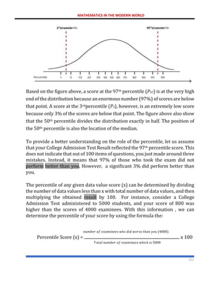 MATHEMATICS IN THE MODERN WORLD
211
Based on the figure above, a score at the 97th percentile (P97) is at the very high
end of the distribution because an enormous number (97%) of scores are below
that point. A score at the 3rdpercentile (P3), however, is an extremely low score
because only 3% of the scores are below that point. The figure above also show
that the 50th percentile divides the distribution exactly in half. The position of
the 50th percentile is also the location of the median.
To provide a better understanding on the role of the percentile, let us assume
that your College Admission Test Result reflected the 97th percentile score. This
does not indicate that out of 100 items of questions, you just made around three
mistakes. Instead, it means that 97% of those who took the exam did not
perform better than you. However, a significant 3% did perform better than
you.
The percentile of any given data value score (x) can be determined by dividing
the number of data values less than x with total number of data values, and then
multiplying the obtained result by 100. For instance, consider a College
Admission Test administered to 5000 students, and your score of 800 was
higher than the scores of 4000 examinees. With this information , we can
determine the percentile of your score by using the formula the:
𝑛𝑢𝑚𝑏𝑒𝑟 𝑜𝑓 𝑒𝑥𝑎𝑚𝑖𝑛𝑒𝑒𝑠 𝑤ℎ𝑜 𝑑𝑖𝑑 𝑤𝑜𝑟𝑠𝑒 𝑡ℎ𝑎𝑛 𝑦𝑜𝑢 (4000)
Percentile Score (x) = x 100
𝑇𝑜𝑡𝑎𝑙 𝑛𝑢𝑚𝑏𝑒𝑟 𝑜𝑓 𝑒𝑥𝑎𝑚𝑖𝑛𝑒𝑒𝑠 𝑤ℎ𝑖𝑐ℎ 𝑖𝑠 5000
97th
percentile
3rd
percentile
 