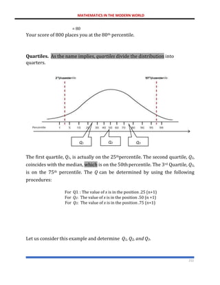 MATHEMATICS IN THE MODERN WORLD
212
= 80
Your score of 800 places you at the 80th percentile.
Quartiles. As the name implies, quartiles divide the distribution into
quarters.
The first quartile, Q1, is actually on the 25thpercentile. The second quartile, Q2,
coincides with the median, which is on the 50thpercentile. The 3rd Quartile, Q3,
is on the 75th percentile. The Q can be determined by using the following
procedures:
For Q1. : The value of x is in the position .25 (n+1)
For Q2: The value of x is in the position .50 (n +1)
For Q3: The value of x is in the position .75 (n+1)
Let us consider this example and determine Q1, Q2, and Q3.
97th
percentile
3rd
percentile
Q1 Q2 Q3
 