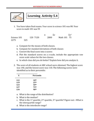 MATHEMATICS IN THE MODERN WORLD
216
Learning Activity 5.4
1. You have taken final exams. Your score in science 101 was 80. Your
score in math 101 was 95
n Σ𝑥 Σ𝑥2
Science 101 120 7120 2800 Math 101 75
2275 325
a. Compute for the means of both classes.
b. Compute for standard deviations of both classes
c. Convert the final score into z-scores
d. Plot the standard scores on a z-scale, include the appropriate raw
score scale values for the two classes.
e. In which class did you do better? Explain how did you analyze it.
2. The score of all students at ABC school were obtained. The highest score
was 140, and the lowest score was 110. The following scores were
identified as to their percentile:
__________________________
X Percentile
--------------------------------------------------
112 10th
119 25th
123 50th
127 75th
134 90th
a. What is the range of the distribution?
b. What is the median?
c. What is the 1st quartile, 2nd quartile, 3rd quartile? Figure out---What is
the interquartile range?
d. What is the interdecile range?
 