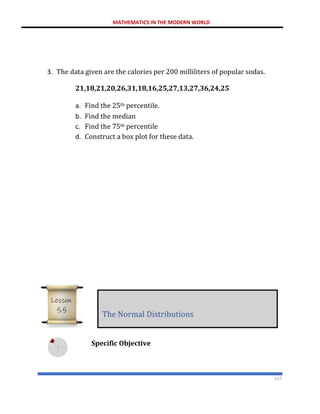 MATHEMATICS IN THE MODERN WORLD
217
3. The data given are the calories per 200 milliliters of popular sodas.
21,18,21,20,26,31,18,16,25,27,13,27,36,24,25
a. Find the 25th percentile.
b. Find the median
c. Find the 75th percentile
d. Construct a box plot for these data.
Specific Objective
The Normal Distributions
Lesson
5.5
 