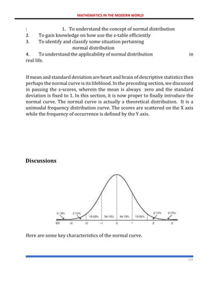 MATHEMATICS IN THE MODERN WORLD
218
: 1. To understand the concept of normal distribution
2. To gain knowledge on how use the z-table efficiently
3. To identify and classify some situation pertaining
normal distribution
4. To understand the applicability of normal distribution in
real life.
If mean and standard deviation are heart and brain of descriptive statistics then
perhaps the normal curve is its lifeblood. In the preceding section, we discussed
in passing the z-scores, wherein the mean is always zero and the standard
deviation is fixed to 1. In this section, it is now proper to finally introduce the
normal curve. The normal curve is actually a theoretical distribution. It is a
unimodal frequency distribution curve. The scores are scattered on the X axis
while the frequency of occurrence is defined by the Y axis.
Discussions
Here are some key characteristics of the normal curve.
 