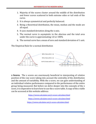 MATHEMATICS IN THE MODERN WORLD
219
1. Majority of the scores cluster around the middle of the distribution
and fewer scores scattered in both extreme sides or tail ends of the
curve.
2. It is always symmetrical and perfectly balanced.
3. Being a theoretical distribution, the mean, median and the mode are
all equal.
4. It uses standard deviation along the x-axis.
5. The normal curve is asymptotic to the abscissa and the total area
under the curve is approximating 1.0 or 100%
6. The normal curve has a mean of zero and standard deviation of 1 unit.
The Empirical Rule for a normal distribution
z Scores. The z scores are enormously beneficial in interpreting of relative
position of the raw score taking into account the centrality of the distribution
and the amount of variability. With the z-score, we can gain understanding of
an individual relative performance compared to the performance of the entire
group being measured. But before we delve deeper into the concepts of the z
score, it is imperative to learn how to use the z-score table. A copy of the z-table
can be accessed at this website address:
https://www.calculator.net/z-score-calculator.html
https://www.calculator.net/z-score-calculator.html
https://www.calculator.net/z-score-calculator.html
68% of data within 1 sd
95% of data within 2 sd
99.7% of data within 3 sd
 