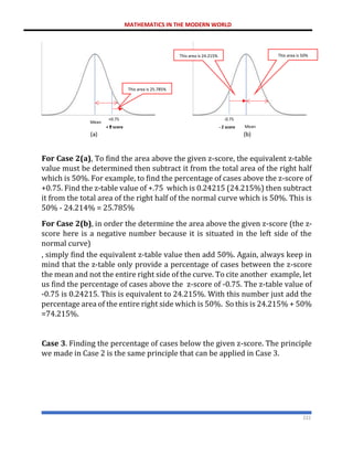 MATHEMATICS IN THE MODERN WORLD
222
For Case 2(a), To find the area above the given z-score, the equivalent z-table
value must be determined then subtract it from the total area of the right half
which is 50%. For example, to find the percentage of cases above the z-score of
+0.75. Find the z-table value of +.75 which is 0.24215 (24.215%) then subtract
it from the total area of the right half of the normal curve which is 50%. This is
50% - 24.214% = 25.785%
For Case 2(b), in order the determine the area above the given z-score (the z-
score here is a negative number because it is situated in the left side of the
normal curve)
, simply find the equivalent z-table value then add 50%. Again, always keep in
mind that the z-table only provide a percentage of cases between the z-score
the mean and not the entire right side of the curve. To cite another example, let
us find the percentage of cases above the z-score of -0.75. The z-table value of
-0.75 is 0.24215. This is equivalent to 24.215%. With this number just add the
percentage area of the entire right side which is 50%. So this is 24.215% + 50%
=74.215%.
Case 3. Finding the percentage of cases below the given z-score. The principle
we made in Case 2 is the same principle that can be applied in Case 3.
+0.75 -0.75
+
a
( ) b)
(
- Z score Mean
Mean
+ Z score
This area is 25.785%
This area is 24.215% This area is 50%
 