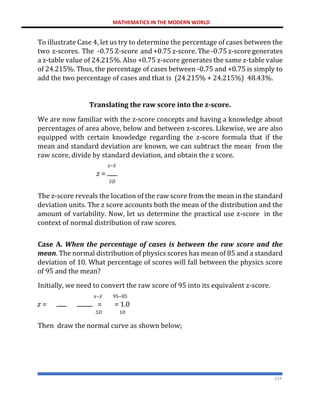 MATHEMATICS IN THE MODERN WORLD
224
To illustrate Case 4, let us try to determine the percentage of cases between the
two z-scores. The -0.75 Z-score and +0.75 z-score. The -0.75 z-score generates
a z-table value of 24.215%. Also +0.75 z-score generates the same z-table value
of 24.215%. Thus, the percentage of cases between -0.75 and +0.75 is simply to
add the two percentage of cases and that is (24.215% + 24.215%) 48.43%.
Translating the raw score into the z-score.
We are now familiar with the z-score concepts and having a knowledge about
percentages of area above, below and between z-scores. Likewise, we are also
equipped with certain knowledge regarding the z-score formula that if the
mean and standard deviation are known, we can subtract the mean from the
raw score, divide by standard deviation, and obtain the z score.
𝑥−𝑥̅
𝑧 =
𝑆𝐷
The z-score reveals the location of the raw score from the mean in the standard
deviation units. The z score accounts both the mean of the distribution and the
amount of variability. Now, let us determine the practical use z-score in the
context of normal distribution of raw scores.
Case A. When the percentage of cases is between the raw score and the
mean. The normal distribution of physics scores has mean of 85 and a standard
deviation of 10. What percentage of scores will fall between the physics score
of 95 and the mean?
Initially, we need to convert the raw score of 95 into its equivalent z-score.
𝑥−𝑥̅ 95−85
𝑧 = = = 1.0
𝑆𝐷 10
Then draw the normal curve as shown below;
 