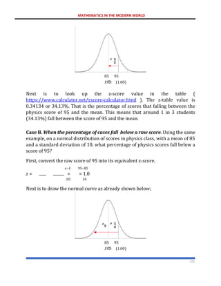MATHEMATICS IN THE MODERN WORLD
225
85 95
𝑋ത (1.00)
Next is to look up the z-score value in the table (
https://www.calculator.net/zscore-calculator.html ). The z-table value is
0.34134 or 34.13%. That is the percentage of scores that falling between the
physics score of 95 and the mean. This means that around 1 in 3 students
(34.13%) fall between the score of 95 and the mean.
Case B. When the percentage of cases fall below a raw score. Using the same
example, on a normal distribution of scores in physics class, with a mean of 85
and a standard deviation of 10, what percentage of physics scores fall below a
score of 95?
First, convert the raw score of 95 into its equivalent z-score.
𝑥−𝑥̅ 95−85
𝑧 = = = 1.0
𝑆𝐷 10
Next is to draw the normal curve as already shown below;
85 95
𝑋ത (1.00)
 