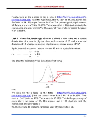 MATHEMATICS IN THE MODERN WORLD
226
Finally, look up the z-score in the z- table ( https://www.calculator.net/z-
scorecalculator.html )take the right value. It is 0.34134 or 34.13%. Lastly, add
the 50% to 34.13% to get the sum 84.13%. The percentage of physics scores
fall below a score of 95 is 84.13%. This means that if 100 students took the
examination and your score is 95. Then your physics grade surpassed the grade
of 84 students.
Case C. When the percentage of cases is above a raw score. On a normal
distribution of scores in physics class, with a mean of 85 and a standard
deviation of 10, what percentage of physics scores above a score of 95?
Again, we need to convert the raw score of 95 into its equivalent z-score.
𝑥−𝑥̅ 95−85
𝑧 = = = 1.0
𝑆𝐷 10
The draw the normal curve as already shown below;
85 95
𝑋ത
(1.00)
We look up the z-score in the table ( https://www.calculator.net/z-
scorecalculator.html )take the correct value. It is 0.34134 or 34.13%. Then
subtract 34.13% from 50%. The answer is 15.87%. This is the percentage of
cases above the score of 95. This means that if 100 students took the
examination and your score is
95. Then around 15 students surpassed your physics grade of 95.
This area is 15.87%
 