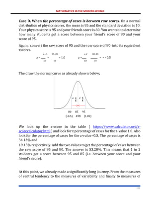 MATHEMATICS IN THE MODERN WORLD
227
Case D. When the percentage of cases is between raw scores. On a normal
distribution of physics scores, the mean is 85 and the standard deviation is 10.
Your physics score is 95 and your friends score is 80. You wanted to determine
how many students got a score between your friend’s score of 80 and your
score of 95.
Again, convert the raw score of 95 and the raw score of 80 into its equivalent
zscores.
𝑥−𝑥̅ 95−85 𝑥−𝑥̅ 80−85
𝑧 = = = 1.0 𝑧 = = = - 0.5
𝑆𝐷 10 𝑆𝐷 10
The draw the normal curve as already shown below;
80 85 95
(-0.5) 𝑋ത (1.00)
We look up the z-score in the table ( https://www.calculator.net/z-
scorecalculator.html ) and look for z percentage of cases for the z-value 1.0. Also
look for the percentage of cases for the z-value -0.5. The percentage of cases is
34.13% and
19.15% respectively. Add the two values to get the percentage of cases between
the raw score of 95 and 80. The answer is 53.28%. This means that 1 in 2
students got a score between 95 and 85 (i.e. between your score and your
friend’s score).
At this point, we already made a significantly long journey. From the measures
of central tendency to the measures of variability and finally to measures of
 