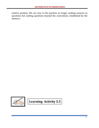 MATHEMATICS IN THE MODERN WORLD
228
relative position. We are now in the position no longer seeking answers to
questions but seeking questions beyond the conventions established by the
answers.
Learning Activity 5.5
 