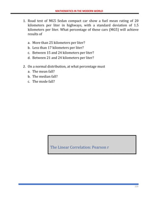MATHEMATICS IN THE MODERN WORLD
229
1. Road test of MG5 Sedan compact car show a fuel mean rating of 20
kilometers per liter in highways, with a standard deviation of 1.5
kilometers per liter. What percentage of these cars (MG5) will achieve
results of
a. More than 25 kilometers per liter?
b. Less than 17 kilometers per liter?
c. Between 15 and 24 kilometers per liter?
d. Between 21 and 24 kilometers per liter?
2. On a normal distribution, at what percentage must
a. The mean fall?
b. The median fall?
c. The mode fall?
The Linear Correlation: Pearson r
 