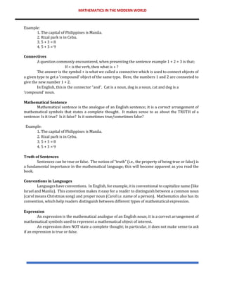 MATHEMATICS IN THE MODERN WORLD
Example:
1. The capital of Philippines is Manila.
2. Rizal park is in Cebu.
3. 5 + 3 = 8
4. 5 + 3 = 9
Connectives
A question commonly encountered, when presenting the sentence example 1 + 2 = 3 is that;
If = is the verb, then what is + ?
The answer is the symbol + is what we called a connective which is used to connect objects of
a given type to get a ‘compound’ object of the same type. Here, the numbers 1 and 2 are connected to
give the new number 1 + 2.
In English, this is the connector “and”. Cat is a noun, dog is a noun, cat and dog is a
‘compound’ noun.
Mathematical Sentence
Mathematical sentence is the analogue of an English sentence; it is a correct arrangement of
mathematical symbols that states a complete thought. It makes sense to as about the TRUTH of a
sentence: Is it true? Is it false? Is it sometimes true/sometimes false?
Example:
1. The capital of Philippines is Manila.
2. Rizal park is in Cebu.
3. 5 + 3 = 8
4. 5 + 3 = 9
Truth of Sentences
Sentences can be true or false. The notion of “truth” (i.e., the property of being true or false) is
a fundamental importance in the mathematical language; this will become apparent as you read the
book.
Conventions in Languages
Languages have conventions. In English, for example, it is conventional to capitalize name (like
Israel and Manila). This convention makes it easy for a reader to distinguish between a common noun
(carol means Christmas song) and proper noun (Carol i.e. name of a person). Mathematics also has its
convention, which help readers distinguish between different types of mathematical expression.
Expression
An expression is the mathematical analogue of an English noun; it is a correct arrangement of
mathematical symbols used to represent a mathematical object of interest.
An expression does NOT state a complete thought; in particular, it does not make sense to ask
if an expression is true or false.
 