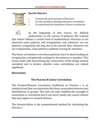 MATHEMATICS IN THE MODERN WORLD
230
Specific Objective
1. To know the characteristics of Pearson r
2. To solve problems dealing with linear correlations
3. To understand the limitations of linear correlations
At the beginning of this course, we defined
mathematics as the science of patterns. We realized
that nature follows a certain kind of mathematical structure as we
observed some patterns and irregularities and whenever we see
patterns, irregularity also beg also to be noticed. Also, whenever we
see irregularities, some patterns suddenly waving for attention.
The linear correlation is not about patterns, but it is about looking on
irregularities and patiently waiting for the patterns to manifest. This
lesson deals with determining the connections of the things seemed
unrelated and to declare whether some correlations are indeed
significant .
Discussions
The Pearson R Linear Correlation.
The Product-Moment Correlation Coefficient or Pearson r is an
statistical tool that can determine the linear association between two
distributions or groups. This tool can only establish the strength of
association or correlation but it can never justify any causal relation
that may appear or seemed obvious.
The formula below is the computational method for calculating the
Pearson r
Lesson
5.6
 