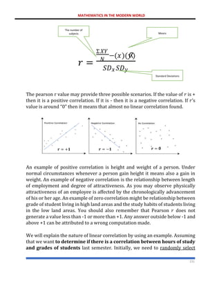 MATHEMATICS IN THE MODERN WORLD
231
The pearson r value may provide three possible scenarios. If the value of 𝑟 is +
then it is a positive correlation. If it is - then it is a negative correlation. If 𝑟’s
value is around “0” then it means that almost no linear correlation found.
An example of positive correlation is height and weight of a person. Under
normal circumstances whenever a person gain height it means also a gain in
weight. An example of negative correlation is the relationship between length
of employment and degree of attractiveness. As you may observe physically
attractiveness of an employee is affected by the chronologically advancement
of his or her age. An example of zero correlation might be relationship between
grade of student living in high land areas and the study habits of students living
in the low land areas. You should also remember that Pearson 𝑟 does not
generate a value less than -1 or more than +1. Any answer outside below -1 and
above +1 can be attributed to a wrong computation made.
We will explain the nature of linear correlation by using an example. Assuming
that we want to determine if there is a correlation between hours of study
and grades of students last semester. Initially, we need to randomly select
𝑟 =
Σ𝑋𝑌
𝑁
−(𝑥)(𝑦
ത
)
𝑆𝐷𝑥 𝑆𝐷𝑦
The number of
subjects Means
Standard Deviations
𝒓 = +𝟏 𝒓 = −𝟏 𝒓 = 𝟎
 