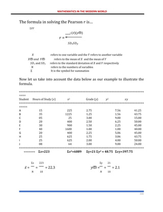MATHEMATICS IN THE MODERN WORLD
233
The formula in solving the Pearson 𝑟 is…
Σ𝑋𝑌
−(𝑥̅)(𝑦ത)
𝑟 = 𝑁
𝑆𝐷𝑥𝑆𝐷𝑦
𝑋 refers to one variable and the 𝑌 refers to another variable
𝑋ത 𝑎𝑛𝑑 𝑌ത refers to the mean of 𝑋 and the mean of 𝑌
𝑆𝐷𝑥 and 𝑆𝐷𝑦 refers to the standard deviation of 𝑋 and 𝑌 respectively
𝑁 refers to the numbers of variables
Σ It is the symbol for summation
Now let us take into account the data below as our example to illustrate the
formula.
=============================================================================
====
Student Hours of Study (𝑥) 𝑥2 Grade (𝑦) 𝑦2 𝑥𝑦
=============================================================================
=====
A 15 225 2.75 7.56 41.25
B 35 1225 1.25 1.56 43.75
C 05 25 3.00 9.00 15.00
D 20 400 2.50 6.25 50.00
E 30 900 1.50 2.25 45.00
F 40 1600 1.00 1.00 40.00
G 20 400 2.25 5.06 45.00
H 25 625 1.75 3.06 43.75
I 25 625 2.00 4.00 50.00
J 08 64 3.00 9.00 24.00
=============================================================================
======= 𝚺𝒙=223 𝚺𝒙𝟐=6089 𝚺𝐲=21 𝚺𝒚𝟐 = 48.75 𝚺𝒙𝒚=397.75
Σ𝑥 223 Σy 21
𝑥̅ = = = 22.3 𝑦ത = = = 2.1
𝑁 10 𝑁 10
 