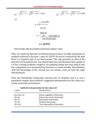 MATHEMATICS IN THE MODERN WORLD
234
𝑆𝐷𝑥 ̅ 𝑆𝐷𝑦
Σ𝑋𝑌
−(𝑥̅)(𝑦ത)
𝑟 = 𝑁
𝑆𝐷𝑥𝑆𝐷𝑦
397.75
𝑟 = 10 − (22.3)(2.1)
(10.56)(0.682)
𝒓= -0.979
Point to Ponder: Why do you think we generated a negative r value?
Thus, we could say that the correlation between hours of study and grades of
students achieved a Pearson r value of -0.979. Do not be confused by the that
there is a negative sign in our final answer. This sign provides an idea of the
direction of correlation line. You should take into consideration that a grade of
1.0 has a strong academic weight in our grading system but once plug in into
the computation it is interpreted by formula as a small number. Nevertheless,
with full knowledge of the concept you can always come up with the right
interpretation.
Since the distribution exclusively concerns the 10 students and it is not a
population sample, then Guilford’s suggested interpretation for the values of r
can be used without hindrance.
Guilford’s Interpretation for the values of r
r value Interpretation
===============================================================
Less than .20 Almost negligible relationship
.20-.40 Definite but small relationship
.40-.70 Substantial relationship
.70-.90 Marked relationship
.90-1.00 Very dependable relationship
===============================================================
 