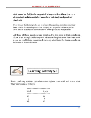 MATHEMATICS IN THE MODERN WORLD
235
And based on Guilford’s suggested interpretation, there is a very
dependable relationship between hours of study and grade of
students.
Does it mean that better grades can be achieved by spending more time studying?
Does it mean that spending more time studying is a by-product of better grades?
Does it mean that another factor influenced better grades and study habits?
All three of these questions are possible. But the point is that correlation
alone is not enough to identify which is the real explanation. Pearson r is not
a tool for establishing causation. It can only a tool describe linear correlation
between to observed traits.
Seven randomly selected participants were given both math and music tests.
Their scores are as follows:
====================
Math Music
====================
16 14
6 7
17 15
Learning Activity 5.6
 