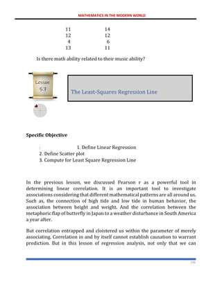 MATHEMATICS IN THE MODERN WORLD
236
11 14
12 12
4 6
13 11
Is there math ability related to their music ability?
Specific Objective
: 1. Define Linear Regression
2. Define Scatter plot
3. Compute for Least Square Regression Line
In the previous lesson, we discussed Pearson r as a powerful tool in
determining linear correlation. It is an important tool to investigate
associations considering that different mathematical patterns are all around us.
Such as, the connection of high tide and low tide in human behavior, the
association between height and weight. And the correlation between the
metaphoric flap of butterfly in Japan to a weather disturbance in South America
a year after.
But correlation entrapped and cloistered us within the parameter of merely
associating. Correlation in and by itself cannot establish causation to warrant
prediction. But in this lesson of regression analysis, not only that we can
The Least-Squares Regression Line
Lesson
5.7
 