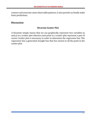 MATHEMATICS IN THE MODERN WORLD
237
connect and associate some observable patterns, it also permits us finally make
basic predictions.
Discussion
Bivariate Scatter Plot
A bivariate simply means that we can graphically represent two variables (x
and y) in a scatter plot wherein each point in a scatter plot represent a pair of
scores. Scatter plot is necessary in order to determine the regression line. The
regression line a generated straight line that lies closest to all the point in the
scatter plot.
 