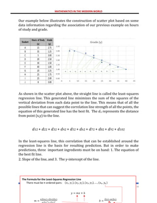 MATHEMATICS IN THE MODERN WORLD
238
Our example below illustrates the construction of scatter plot based on some
data information regarding the association of our previous example on hours
of study and grade.
As shown in the scatter plot above, the straight line is called the least-squares
regression line. This generated line minimizes the sum of the squares of the
vertical deviation from each data point to the line. This means that of all the
possible lines that can suggest the correlation line strength of all the points, the
equation of this generated line has the best fit. The 𝑑𝑛 represents the distance
from point (x,y) to the line.
𝑑12 + 𝑑22 + 𝑑32 + 𝑑42 + 𝑑52 + 𝑑62 + 𝑑72 + 𝑑82 + 𝑑92 + 𝑑102
In the least-squares line, this correlation that can be established around the
regression line is the basis for resulting prediction. But in order to make
predictions, three important ingredients must be on hand: 1. The equation of
the best fit line.
2. Slope of the line, and 3. The y-intercept of the line.
𝑑1 𝑑2 𝑑3 𝑑4 𝑑5 𝑑6 𝑑7 𝑑8 𝑑9 𝑑10
The Formula for the Least-Squares Regression Line
There must be 𝑛 ordered pairs: (𝑥1, 𝑦1), (𝑥2, 𝑦2), (𝑥3, 𝑦3), … , (𝑥𝑛 , 𝑦𝑛 )
𝑦 = 𝑚𝑥 + 𝑏
𝑚 =
𝑛(Σ𝑥𝑦)−(Σ𝑥)(Σ𝑦)
𝑛(Σ𝑥2)−(Σ𝑥)2 𝑏 =
(Σ𝑦)−𝑚(Σ𝑥)
𝑛
 