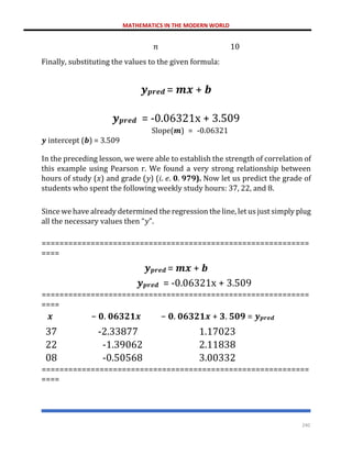 MATHEMATICS IN THE MODERN WORLD
240
𝑛 10
Finally, substituting the values to the given formula:
𝒚𝒑𝒓𝒆𝒅 = 𝒎𝒙 + 𝒃
𝒚𝒑𝒓𝒆𝒅 = -0.06321x + 3.509
Slope(𝒎) = -0.06321
𝒚 intercept (𝒃) = 3.509
In the preceding lesson, we were able to establish the strength of correlation of
this example using Pearson r. We found a very strong relationship between
hours of study (𝑥) and grade (𝑦) (𝑖. 𝑒. 𝟎. 𝟗𝟕𝟗). Now let us predict the grade of
students who spent the following weekly study hours: 37, 22, and 8.
Since we have already determined the regression the line, let us just simply plug
all the necessary values then “𝑦”.
============================================================
====
𝒚𝒑𝒓𝒆𝒅 = 𝒎𝒙 + 𝒃
𝒚𝒑𝒓𝒆𝒅 = -0.06321x + 3.509
============================================================
====
𝒙 − 𝟎. 𝟎𝟔𝟑𝟐𝟏𝒙 − 𝟎. 𝟎𝟔𝟑𝟐𝟏𝒙 + 𝟑. 𝟓𝟎𝟗 = 𝒚𝒑𝒓𝒆𝒅
37 -2.33877 1.17023
22 -1.39062 2.11838
08 -0.50568 3.00332
============================================================
====
 